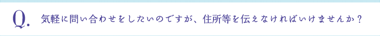 Q:気軽に問い合わせをしたいのですが、住所等を伝えなければいけませんか？