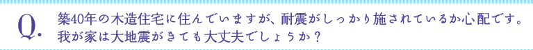 Q:築40年の木造住宅に住んでいますが、耐震がしっかり施されているか心 配です。我が家は大地震がきても大丈夫でしょうか？
