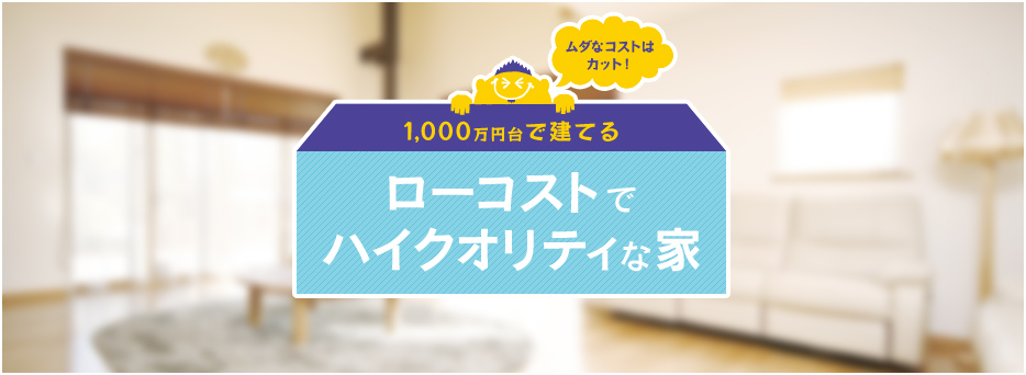ムダなコストはカット！ 1,000万円台で建てるローコストでハイクオリティな家
