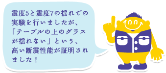 震度5と震度7の揺れでの実験を行いましたが、「テーブルの上のグラスが揺れない」という、高い断震性能が証明されました！