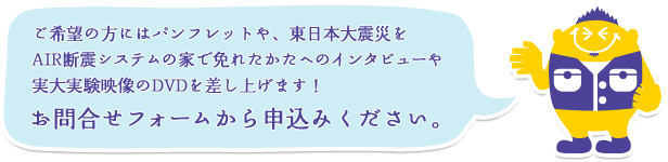 ご希望の方にはパンフレットや、東日本大震災をAIR断震システムの家で免れたかたへのインタビューや実大実験映像のDVDを差し上げます！お問合せフォームから申込みください。