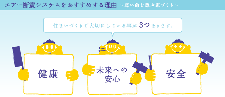 エアー断震システムをおすすめする理由〜尊い命を尊ぶ家づくり〜 住まいづくりで伊東工務店が大切にしている事が3つあります。【健康】【未来への安心】【安全】