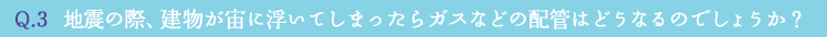 Q.3  地震の際、建物が宙に浮いてしまったらガスなどの配管はどうなるのでしょうか？