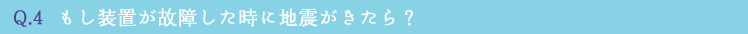 Q.4  もし装置が故障した時に地震がきたら？