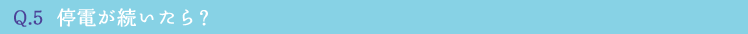 Q.5  停電が続いたら？