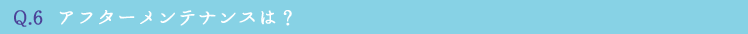 Q.6  アフターメンテナンスは？