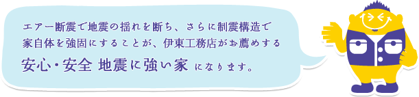 エアー断震で地震の揺れを断ち、さらに制震構造で家自体を強固にすることが、伊東工務店がお薦めする 安心・安全 地震に強い家になります。